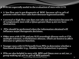  PFSs are especially useful in the evaluation of men with LUTS
 A low flow rate is not diagnostic of BOO because 25% to 30% of
patients with low flow rates have detrusor hypocontractility
 A normal or high flow rate does not rule out obstruction because 7%
of symptomatic men with a Qmax greater than 15 mL/sec have
obstruction
 PFSs should be performed when the information obtained will
influence major therapeutic decisions.
 Older men with LUTS and any H/O neurologic disease such as CVA,
multiple sclerosis, or Parkinson's disease, which are known to affect
detrusor or sphincter function.
 Younger men with LUTS benefit from PFSs to determine whether a
functional disorder (e.g., bladder neck dysfunction) is present.
 PFSs are also helpful in men with BPH and Qmax over 10 mL/sec, a
group making up 30% to 40% of BPH patients.
54
Dept of Urology, GRH and KMC, Chennai.
 