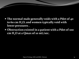  The normal male generally voids with a Pdet of 40
to 60 cm H2O, and women typically void with
lower pressures .
 Obstruction existed in a patient with a Pdet of 100
cm H2O at a Qmax of 10 mL/sec.
55
Dept of Urology, GRH and KMC, Chennai.
 