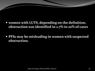  women with LUTS, depending on the definition,
obstruction was identified in 2.7% to 20% of cases
 PFSs may be misleading in women with suspected
obstruction.
56
Dept of Urology, GRH and KMC, Chennai.
 