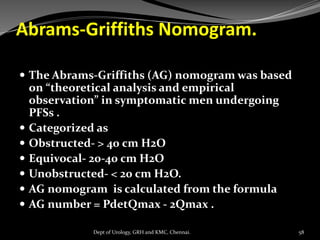 Abrams-Griffiths Nomogram.
 The Abrams-Griffiths (AG) nomogram was based
on “theoretical analysis and empirical
observation” in symptomatic men undergoing
PFSs .
 Categorized as
 Obstructed- > 40 cm H2O
 Equivocal- 20-40 cm H2O
 Unobstructed- < 20 cm H2O.
 AG nomogram is calculated from the formula
 AG number = PdetQmax - 2Qmax .
58
Dept of Urology, GRH and KMC, Chennai.
 