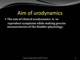 Aim of urodynamics
 The aim of clinical urodynamics is to
reproduce symptoms while making precise
measurements of the bladder physiology.
6
Dept of Urology, GRH and KMC, Chennai.
 