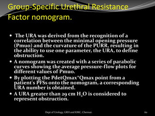 Group-Specific Urethral Resistance
Factor nomogram.
 The URA was derived from the recognition of a
correlation between the minimal opening pressure
(Pmuo) and the curvature of the PURR, resulting in
the ability to use one parameter, the URA, to define
obstruction.
 A nomogram was created with a series of parabolic
curves showing the average pressure-flow plots for
different values of Pmuo.
 By plotting the PdetQmax*Qmax point from a
patient's PFSs onto the nomogram, a corresponding
URA number is obtained.
 A URA greater than 29 cm H2O is considered to
represent obstruction.
60
Dept of Urology, GRH and KMC, Chennai.
 