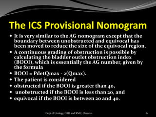 The ICS Provisional Nomogram
 It is very similar to the AG nomogram except that the
boundary between unobstructed and equivocal has
been moved to reduce the size of the equivocal region.
 A continuous grading of obstruction is possible by
calculating the bladder outlet obstruction index
(BOOI), which is essentially the AG number, given by
the formula
 BOOI = PdetQmax - 2(Qmax).
 The patient is considered
 obstructed if the BOOI is greater than 40,
 unobstructed if the BOOI is less than 20, and
 equivocal if the BOOI is between 20 and 40.
61
Dept of Urology, GRH and KMC, Chennai.
 