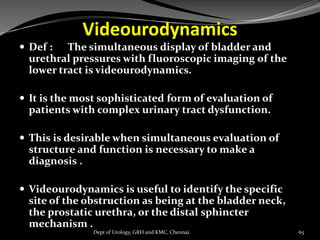 Videourodynamics
 Def : The simultaneous display of bladder and
urethral pressures with fluoroscopic imaging of the
lower tract is videourodynamics.
 It is the most sophisticated form of evaluation of
patients with complex urinary tract dysfunction.
 This is desirable when simultaneous evaluation of
structure and function is necessary to make a
diagnosis .
 Videourodynamics is useful to identify the specific
site of the obstruction as being at the bladder neck,
the prostatic urethra, or the distal sphincter
mechanism .
65
Dept of Urology, GRH and KMC, Chennai.
 