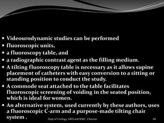  Videourodynamic studies can be performed
 fluoroscopic units,
 a fluoroscopy table, and
 a radiographic contrast agent as the filling medium.
 A tilting fluoroscopy table is necessary as it allows supine
placement of catheters with easy conversion to a sitting or
standing position to conduct the study.
 A commode seat attached to the table facilitates
fluoroscopic screening of voiding in the seated position,
which is ideal for women.
 An alternative system, used currently by these authors, uses
a fluoroscopic C-arm and a purpose-made tilting chair
system . 68
Dept of Urology, GRH and KMC, Chennai.
 