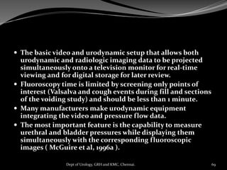 The basic video and urodynamic setup that allows both
urodynamic and radiologic imaging data to be projected
simultaneously onto a television monitor for real-time
viewing and for digital storage for later review.
 Fluoroscopy time is limited by screening only points of
interest (Valsalva and cough events during fill and sections
of the voiding study) and should be less than 1 minute.
 Many manufacturers make urodynamic equipment
integrating the video and pressure flow data.
 The most important feature is the capability to measure
urethral and bladder pressures while displaying them
simultaneously with the corresponding fluoroscopic
images ( McGuire et al, 1996a ).
69
Dept of Urology, GRH and KMC, Chennai.
 