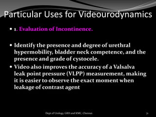 Particular Uses for Videourodynamics
 1. Evaluation of Incontinence.
 Identify the presence and degree of urethral
hypermobility, bladder neck competence, and the
presence and grade of cystocele.
 Video also improves the accuracy of a Valsalva
leak point pressure (VLPP) measurement, making
it is easier to observe the exact moment when
leakage of contrast agent
71
Dept of Urology, GRH and KMC, Chennai.
 