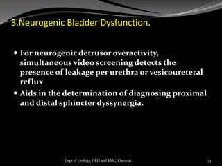 3.Neurogenic Bladder Dysfunction.
 For neurogenic detrusor overactivity,
simultaneous video screening detects the
presence of leakage per urethra or vesicoureteral
reflux
 Aids in the determination of diagnosing proximal
and distal sphincter dyssynergia.
73
Dept of Urology, GRH and KMC, Chennai.
 