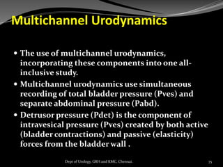 Multichannel Urodynamics
 The use of multichannel urodynamics,
incorporating these components into one all-
inclusive study.
 Multichannel urodynamics use simultaneous
recording of total bladder pressure (Pves) and
separate abdominal pressure (Pabd).
 Detrusor pressure (Pdet) is the component of
intravesical pressure (Pves) created by both active
(bladder contractions) and passive (elasticity)
forces from the bladder wall .
75
Dept of Urology, GRH and KMC, Chennai.
 