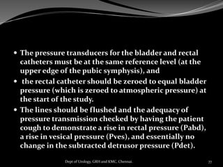  The pressure transducers for the bladder and rectal
catheters must be at the same reference level (at the
upper edge of the pubic symphysis), and
 the rectal catheter should be zeroed to equal bladder
pressure (which is zeroed to atmospheric pressure) at
the start of the study.
 The lines should be flushed and the adequacy of
pressure transmission checked by having the patient
cough to demonstrate a rise in rectal pressure (Pabd),
a rise in vesical pressure (Pves), and essentially no
change in the subtracted detrusor pressure (Pdet).
77
Dept of Urology, GRH and KMC, Chennai.
 
