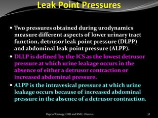 Leak Point Pressures
 Two pressures obtained during urodynamics
measure different aspects of lower urinary tract
function, detrusor leak point pressure (DLPP)
and abdominal leak point pressure (ALPP).
 DLLP is defined by the ICS as the lowest detrusor
pressure at which urine leakage occurs in the
absence of either a detrusor contraction or
increased abdominal pressure.
 ALPP is the intravesical pressure at which urine
leakage occurs because of increased abdominal
pressure in the absence of a detrusor contraction.
78
Dept of Urology, GRH and KMC, Chennai.
 