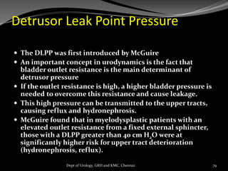 Detrusor Leak Point Pressure
 The DLPP was first introduced by McGuire
 An important concept in urodynamics is the fact that
bladder outlet resistance is the main determinant of
detrusor pressure
 If the outlet resistance is high, a higher bladder pressure is
needed to overcome this resistance and cause leakage.
 This high pressure can be transmitted to the upper tracts,
causing reflux and hydronephrosis.
 McGuire found that in myelodysplastic patients with an
elevated outlet resistance from a fixed external sphincter,
those with a DLPP greater than 40 cm H2O were at
significantly higher risk for upper tract deterioration
(hydronephrosis, reflux).
79
Dept of Urology, GRH and KMC, Chennai.
 
