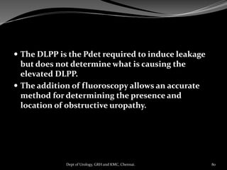  The DLPP is the Pdet required to induce leakage
but does not determine what is causing the
elevated DLPP.
 The addition of fluoroscopy allows an accurate
method for determining the presence and
location of obstructive uropathy.
80
Dept of Urology, GRH and KMC, Chennai.
 