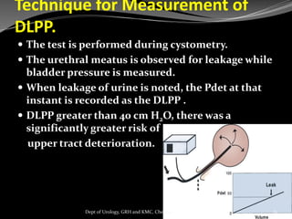 Technique for Measurement of
DLPP.
 The test is performed during cystometry.
 The urethral meatus is observed for leakage while
bladder pressure is measured.
 When leakage of urine is noted, the Pdet at that
instant is recorded as the DLPP .
 DLPP greater than 40 cm H2O, there was a
significantly greater risk of
upper tract deterioration.
81
Dept of Urology, GRH and KMC, Chennai.
 