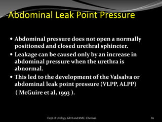 Abdominal Leak Point Pressure
 Abdominal pressure does not open a normally
positioned and closed urethral sphincter.
 Leakage can be caused only by an increase in
abdominal pressure when the urethra is
abnormal.
 This led to the development of the Valsalva or
abdominal leak point pressure (VLPP, ALPP)
( McGuire et al, 1993 ).
82
Dept of Urology, GRH and KMC, Chennai.
 