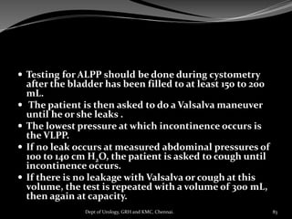  Testing for ALPP should be done during cystometry
after the bladder has been filled to at least 150 to 200
mL.
 The patient is then asked to do a Valsalva maneuver
until he or she leaks .
 The lowest pressure at which incontinence occurs is
the VLPP.
 If no leak occurs at measured abdominal pressures of
100 to 140 cm H2O, the patient is asked to cough until
incontinence occurs.
 If there is no leakage with Valsalva or cough at this
volume, the test is repeated with a volume of 300 mL,
then again at capacity.
83
Dept of Urology, GRH and KMC, Chennai.
 