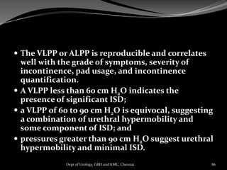  The VLPP or ALPP is reproducible and correlates
well with the grade of symptoms, severity of
incontinence, pad usage, and incontinence
quantification.
 A VLPP less than 60 cm H2O indicates the
presence of significant ISD;
 a VLPP of 60 to 90 cm H2O is equivocal, suggesting
a combination of urethral hypermobility and
some component of ISD; and
 pressures greater than 90 cm H2O suggest urethral
hypermobility and minimal ISD.
86
Dept of Urology, GRH and KMC, Chennai.
 
