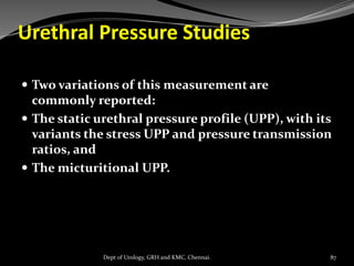 Urethral Pressure Studies
 Two variations of this measurement are
commonly reported:
 The static urethral pressure profile (UPP), with its
variants the stress UPP and pressure transmission
ratios, and
 The micturitional UPP.
87
Dept of Urology, GRH and KMC, Chennai.
 