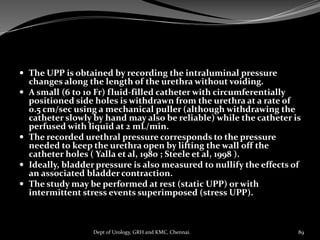  The UPP is obtained by recording the intraluminal pressure
changes along the length of the urethra without voiding.
 A small (6 to 10 Fr) fluid-filled catheter with circumferentially
positioned side holes is withdrawn from the urethra at a rate of
0.5 cm/sec using a mechanical puller (although withdrawing the
catheter slowly by hand may also be reliable) while the catheter is
perfused with liquid at 2 mL/min.
 The recorded urethral pressure corresponds to the pressure
needed to keep the urethra open by lifting the wall off the
catheter holes ( Yalla et al, 1980 ; Steele et al, 1998 ).
 Ideally, bladder pressure is also measured to nullify the effects of
an associated bladder contraction.
 The study may be performed at rest (static UPP) or with
intermittent stress events superimposed (stress UPP).
89
Dept of Urology, GRH and KMC, Chennai.
 
