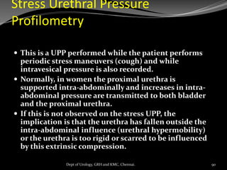 Stress Urethral Pressure
Profilometry
 This is a UPP performed while the patient performs
periodic stress maneuvers (cough) and while
intravesical pressure is also recorded.
 Normally, in women the proximal urethra is
supported intra-abdominally and increases in intra-
abdominal pressure are transmitted to both bladder
and the proximal urethra.
 If this is not observed on the stress UPP, the
implication is that the urethra has fallen outside the
intra-abdominal influence (urethral hypermobility)
or the urethra is too rigid or scarred to be influenced
by this extrinsic compression.
90
Dept of Urology, GRH and KMC, Chennai.
 