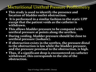  This study is used to identify the presence and
location of bladder outlet obstruction.
 It is performed in a similar fashion to the static UPP
except that the patient voids as the catheter is
withdrawn.
 This allows bladder pressure to be compared with
urethral pressure at points along the urethra.
 During voiding, bladder pressure should be close to
urethral pressure (isobaric).
 If obstruction exists in the urethra, the pressure distal
to the obstruction is low while the bladder pressure,
and the pressure proximal to the obstruction, is high.
 Thus, if a significant drop is encountered on catheter
withdrawal, this corresponds to the site of the
obstruction.
Micturitional Urethral Pressure Profilometry
91
Dept of Urology, GRH and KMC, Chennai.
 