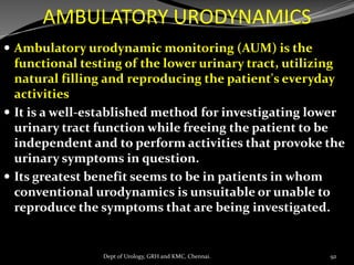 AMBULATORY URODYNAMICS
 Ambulatory urodynamic monitoring (AUM) is the
functional testing of the lower urinary tract, utilizing
natural filling and reproducing the patient's everyday
activities
 It is a well-established method for investigating lower
urinary tract function while freeing the patient to be
independent and to perform activities that provoke the
urinary symptoms in question.
 Its greatest benefit seems to be in patients in whom
conventional urodynamics is unsuitable or unable to
reproduce the symptoms that are being investigated.
92
Dept of Urology, GRH and KMC, Chennai.
 