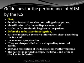 Guidelines for the performance of AUM
by the ICS
 First,
 detailed instructions about recording of symptoms,
 identification of catheter displacement, and
 hardware failure should be given to the patient.
 Before the ambulatory investigation,
 patients receive an extensive information sheet describing
the test and
 the necessary preparation.
 They are also provided with a simple diary to record
events,
 allowing correlation of the test outcome with symptoms.
 The patient is advised to empty the bowel, and urine is
checked for infection.
93
Dept of Urology, GRH and KMC, Chennai.
 