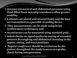  measure intravesical and abdominal pressures using
fluid-filled lines, microtip transducers allow greater
mobility.
 Catheters are placed and secured firmly and the data
are transmitted to a portable recording device .
 Flow measurements can be made using home
uroflowmetry techniques, and
 incontinence can be measured using standard pads .
 Initial checks on signal quality by testing of recorded
pressure by coughing and abdominal straining in the
supine, sitting, and erect positions.
 Regular cough tests should be carried out by the
patient throughout the study to serve as a quality
check during interpretation.
94
Dept of Urology, GRH and KMC, Chennai.
 