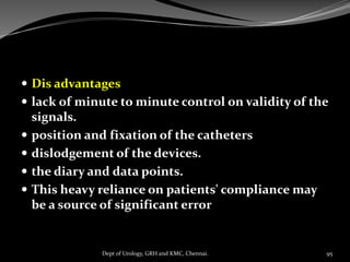  Dis advantages
 lack of minute to minute control on validity of the
signals.
 position and fixation of the catheters
 dislodgement of the devices.
 the diary and data points.
 This heavy reliance on patients' compliance may
be a source of significant error
95
Dept of Urology, GRH and KMC, Chennai.
 