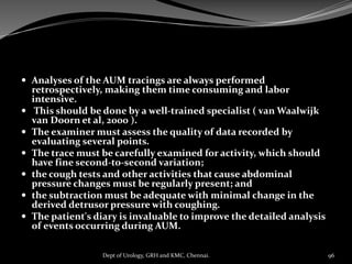  Analyses of the AUM tracings are always performed
retrospectively, making them time consuming and labor
intensive.
 This should be done by a well-trained specialist ( van Waalwijk
van Doorn et al, 2000 ).
 The examiner must assess the quality of data recorded by
evaluating several points.
 The trace must be carefully examined for activity, which should
have fine second-to-second variation;
 the cough tests and other activities that cause abdominal
pressure changes must be regularly present; and
 the subtraction must be adequate with minimal change in the
derived detrusor pressure with coughing.
 The patient's diary is invaluable to improve the detailed analysis
of events occurring during AUM.
96
Dept of Urology, GRH and KMC, Chennai.
 
