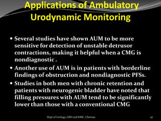 Applications of Ambulatory
Urodynamic Monitoring
 Several studies have shown AUM to be more
sensitive for detection of unstable detrusor
contractions, making it helpful when a CMG is
nondiagnostic .
 Another use of AUM is in patients with borderline
findings of obstruction and nondiagnostic PFSs.
 Studies in both men with chronic retention and
patients with neurogenic bladder have noted that
filling pressures with AUM tend to be significantly
lower than those with a conventional CMG
97
Dept of Urology, GRH and KMC, Chennai.
 