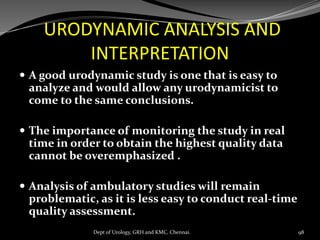 URODYNAMIC ANALYSIS AND
INTERPRETATION
 A good urodynamic study is one that is easy to
analyze and would allow any urodynamicist to
come to the same conclusions.
 The importance of monitoring the study in real
time in order to obtain the highest quality data
cannot be overemphasized .
 Analysis of ambulatory studies will remain
problematic, as it is less easy to conduct real-time
quality assessment.
98
Dept of Urology, GRH and KMC, Chennai.
 