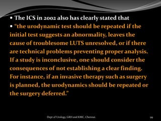  The ICS in 2002 also has clearly stated that
 “the urodynamic test should be repeated if the
initial test suggests an abnormality, leaves the
cause of troublesome LUTS unresolved, or if there
are technical problems preventing proper analysis.
If a study is inconclusive, one should consider the
consequences of not establishing a clear finding.
For instance, if an invasive therapy such as surgery
is planned, the urodynamics should be repeated or
the surgery deferred.”
99
Dept of Urology, GRH and KMC, Chennai.
 