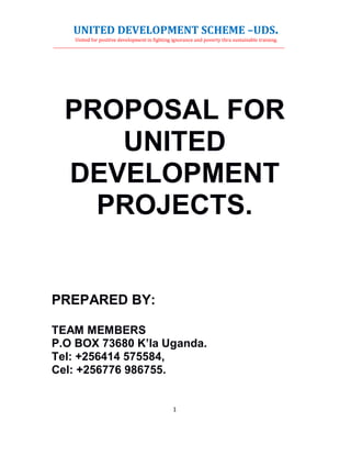 UNITED DEVELOPMENT SCHEME –UDS.
United for positive development in fighting ignorance and poverty thru sustainable training.
________________________________________________________________________________________________________________________________
1
PROPOSAL FOR
UNITED
DEVELOPMENT
PROJECTS.
PREPARED BY:
TEAM MEMBERS
P.O BOX 73680 K’la Uganda.
Tel: +256414 575584,
Cel: +256776 986755.
 