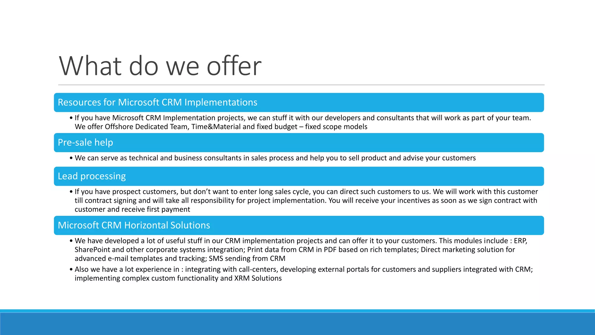 What do we offer
Resources for Microsoft CRM Implementations
• If you have Microsoft CRM Implementation projects, we can stuff it with our developers and consultants that will work as part of your team.
We offer Offshore Dedicated Team, Time&Material and fixed budget – fixed scope models
Pre-sale help
• We can serve as technical and business consultants in sales process and help you to sell product and advise your customers
Lead processing
• If you have prospect customers, but don’t want to enter long sales cycle, you can direct such customers to us. We will work with this customer
till contract signing and will take all responsibility for project implementation. You will receive your incentives as soon as we sign contract with
customer and receive first payment
Microsoft CRM Horizontal Solutions
• We have developed a lot of useful stuff in our CRM implementation projects and can offer it to your customers. This modules include : ERP,
SharePoint and other corporate systems integration; Print data from CRM in PDF based on rich templates; Direct marketing solution for
advanced e-mail templates and tracking; SMS sending from CRM
• Also we have a lot experience in : integrating with call-centers, developing external portals for customers and suppliers integrated with CRM;
implementing complex custom functionality and XRM Solutions
 