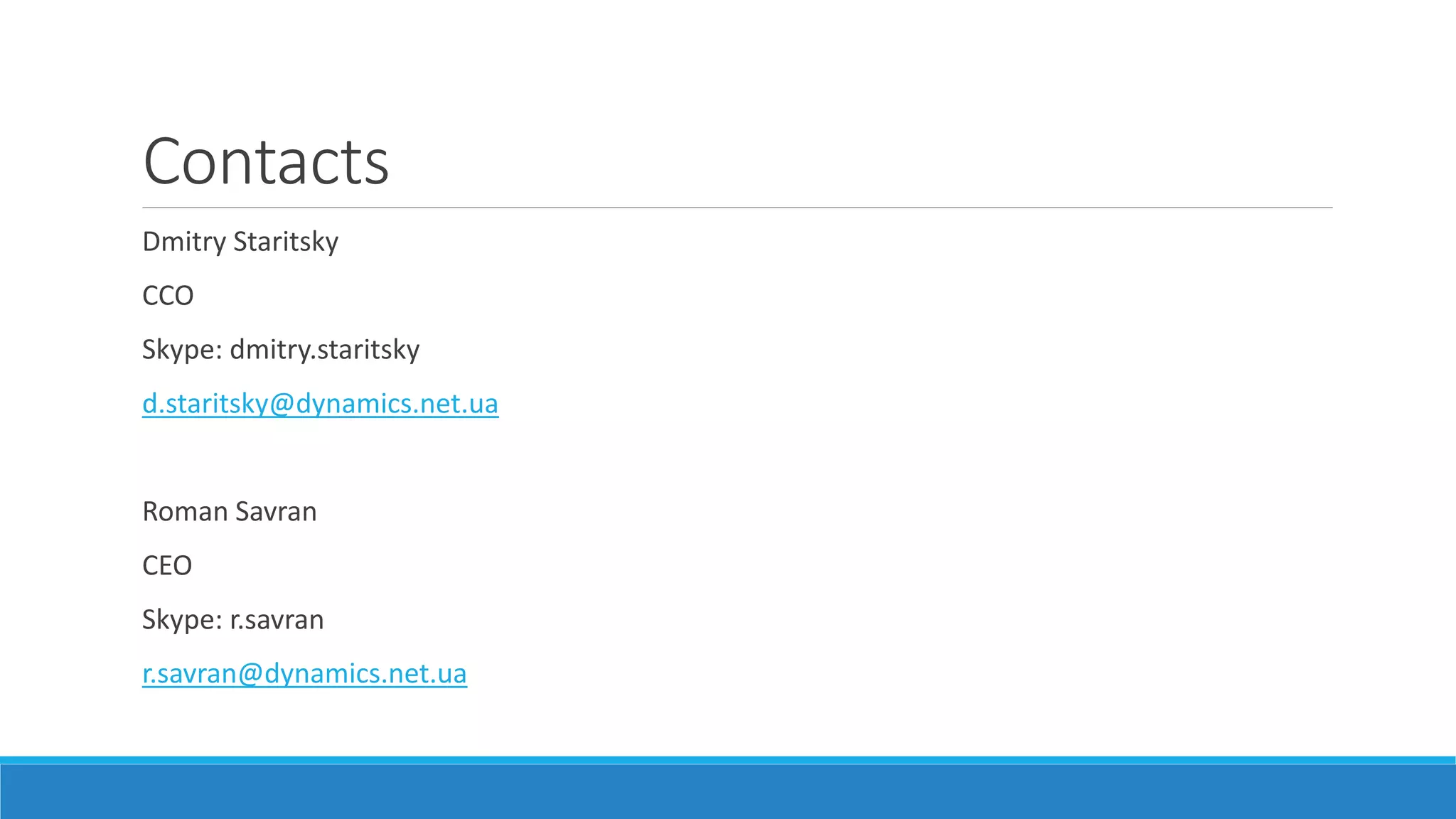 Contacts
Dmitry Staritsky
CCO
Skype: dmitry.staritsky
d.staritsky@dynamics.net.ua
Roman Savran
CEO
Skype: r.savran
r.savran@dynamics.net.ua
 