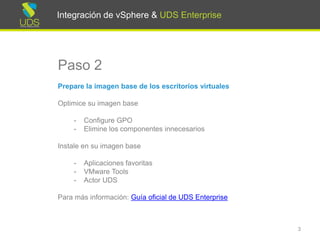 Integración de vSphere & UDS Enterprise
Paso 2
Prepare la imagen base de los escritorios virtuales
Optimice su imagen base
- Configure GPO
- Elimine los componentes innecesarios
Instale en su imagen base
- Aplicaciones favoritas
- VMware Tools
- Actor UDS
Para más información: Manual de Instalación, Administración y
Usuario de UDS Enterprise
3
Integración de vSphere & UDS Enterprise
 