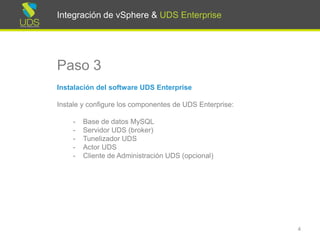 Integración de vSphere & UDS Enterprise
Paso 3
Instalación del software UDS Enterprise
Instale y configure los componentes de UDS Enterprise:
- Base de datos MySQL
- Servidor UDS (broker)
- Tunelizador UDS
- Actor UDS
4
Integración de vSphere & UDS Enterprise
 