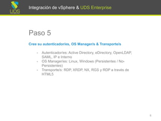 Integración de vSphere & UDS Enterprise
Paso 5
Cree su autenticador/es, OS Manager/s & Transporte/s
- Autenticador/es: Active Directory, eDirectory, OpenLDAP,
SAML, IP e Interno
- OS Manager/es: Linux, Windows (Persistentes / No-
Persistentes)
- Transporte/s: RDP, XRDP, NX, RGS y RDP a través de
HTML5
6
Integración de vSphere & UDS Enterprise
 