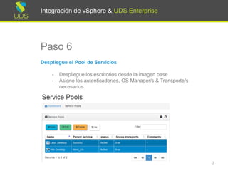 Integración de vSphere & UDS Enterprise
Paso 6
Despliegue el Pool de Servicios
- Despliegue los escritorios desde la imagen base
- Asigne los autenticador/es, OS Manager/s & Transporte/s
necesarios
7
Integración de vSphere & UDS Enterprise
 