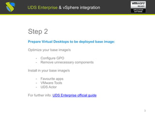 UDS Enterprise & vSphere integration
Step 2
Prepare Virtual Desktops to be deployed base image:
Optimize your base image/s
- Configure GPO
- Remove unnecessary components
Install in your base image/s
- Favourite apps
- VMware Tools
- UDS Actor
For further info: UDS Enterprise 2.0 Installation, Administration
and User Guide
3
UDS Enterprise & vSphere integration
 