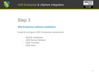 UDS Enterprise & vSphere integration
Step 3
UDS Enterprise software installation
Install & configure UDS Enterprise components:
- MySQL Database
- UDS Server (broker)
- UDS Tunneler
- UDS Actor
4
UDS Enterprise & vSphere integration
 