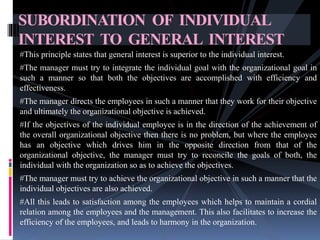 #This principle states that general interest is superior to the individual interest.
#The manager must try to integrate the individual goal with the organizational goal in
such a manner so that both the objectives are accomplished with efficiency and
effectiveness.
#The manager directs the employees in such a manner that they work for their objective
and ultimately the organizational objective is achieved.
#If the objectives of the individual employee is in the direction of the achievement of
the overall organizational objective then there is no problem, but where the employee
has an objective which drives him in the opposite direction from that of the
organizational objective, the manager must try to reconcile the goals of both, the
individual with the organization so as to achieve the objectives.
#The manager must try to achieve the organizational objective in such a manner that the
individual objectives are also achieved.
#All this leads to satisfaction among the employees which helps to maintain a cordial
relation among the employees and the management. This also facilitates to increase the
efficiency of the employees, and leads to harmony in the organization.
SUBORDINATION OF INDIVIDUAL
INTEREST TO GENERAL INTEREST
 
