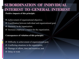 Positive impacts of this principle:
Ø Achievement of organizational objective;
Ø Coordination between individual and organizational goal;
Ø Harmony in the organization;
Ø Increases employee’s respect for the organization.
Consequences of violation of this principle:
Ø Difficulty in achievement of organizational goal;
Ø Conflicting situations in the organization;
Ø Wastage of efforts, time and resources; and
Ø Delay in work.
SUBORDINATION OF INDIVIDUAL
INTEREST TO GENERAL INTEREST
 