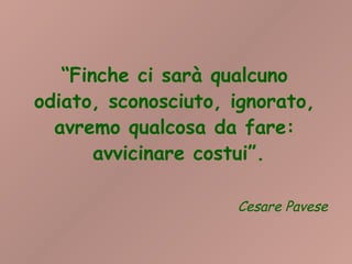 “Finche ci sarà qualcuno
odiato, sconosciuto, ignorato,
  avremo qualcosa da fare:
       avvicinare costui”.

                     Cesare Pavese
 