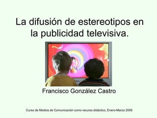 Curso de Medios de Comunicación como recurso didáctico, Enero-Marzo 2009
La difusión de estereotipos en
la publicidad televisiva.
Francisco González Castro
 