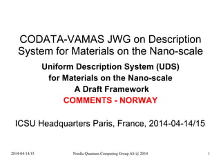 CODATA-VAMAS JWG on Description
System for Materials on the Nano-scale
Uniform Description System (UDS)
for Materials on the Nano-scale
A Draft Framework
COMMENTS - NORWAY
ICSU Headquarters Paris, France, 2014-04-14/15
Nordic Quantum Computing Group AS @ 2014 12014-04-14/15
 