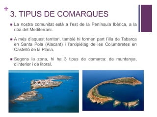 +
3. TIPUS DE COMARQUES
 La nostra comunitat està a l’est de la Península Ibèrica, a la
riba del Mediterrani.
 A més d’aquest territori, tambié hi formen part l’illa de Tabarca
en Santa Pola (Alacant) i l’arxipièlag de les Columbretes en
Castelló de la Plana.
 Segons la zona, hi ha 3 tipus de comarca: de muntanya,
d’interior i de litoral.
 