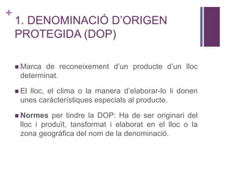 +
1. DENOMINACIÓ D’ORIGEN
PROTEGIDA (DOP)
 Marca de reconeixement d’un producte d’un lloc
determinat.
 El lloc, el clima o la manera d’elaborar-lo li donen
unes carácterístiques especials al producte.
 Normes per tindre la DOP: Ha de ser originari del
lloc i produït, tansformat i elaborat en el lloc o la
zona geogràfica del nom de la denominació.
 
