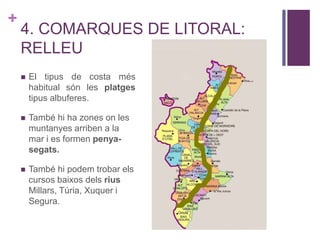 +
4. COMARQUES DE LITORAL:
RELLEU
 El tipus de costa més
habitual són les platges
tipus albuferes.
 També hi ha zones on les
muntanyes arriben a la
mar i es formen penya-
segats.
 També hi podem trobar els
cursos baixos dels rius
Millars, Túria, Xuquer i
Segura.
 